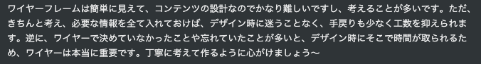 ワイヤーフレームは簡単に見えて、コンテンツの設計なのでかなり難しいですし、考えることが多いです。ただ、きちんと考え、必要な情報を全て入れておけば、デザイン時に迷うことなく、手戻りも少なく工数を抑えられます。逆に、ワイヤーで決めていなかったことや忘れていたことが多いと、デザイン時にそこで時間が取られるため、ワイヤーは本当に重要です。丁寧に考えて作るように心がけましょう〜