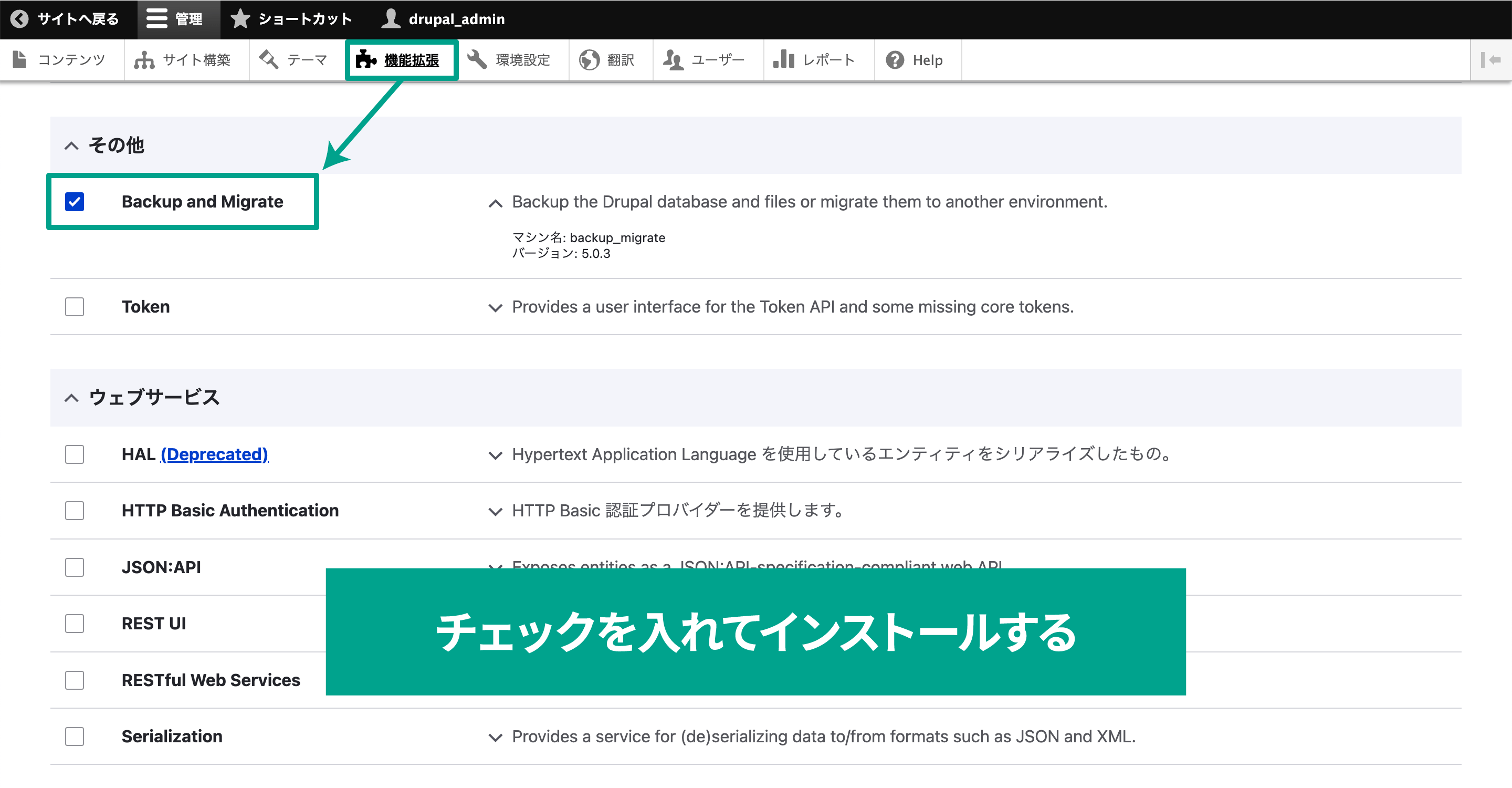 モジュールをインストールしたら、今度は管理画面からそのモジュールを有効化します。Drupalの管理画面メニューの［機能拡張］をクリックします。  モジュールをインストールしていると、このモジュール一覧ページに新しく「Backup and Migrate」の項目が追加されています。